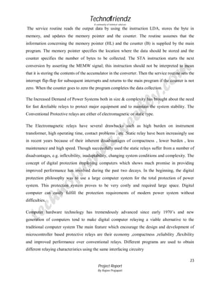 Technofriendz
A community of technical scholars

The service routine reads the output data by using the instruction LDA, stores the byte in
memory, and updates the memory pointer and the counter. The routine assumes that the
information concerning the memory pointer (HL) and the counter (B) is supplied by the main
program. The memory pointer specifies the location where the data should be stored and the
counter specifies the number of bytes to be collected. The STA instruction starts the next
conversion by asserting the MEMW signal; this instruction should not be interpreted to mean
that it is storing the contents of the accumulator in the converter. Then the service routine sets the
interrupt flip-flop for subsequent interrupts and returns to the main program if the counter is not
zero. When the counter goes to zero the program completes the data collection.
The Increased Demand of Power Systems both in size & complexity has brought about the need
for fast &reliable relays to protect major equipment and to maintain the system stability. The
Conventional Protective relays are either of electromagnetic or static type.
The Electromagnetic relays have several drawbacks such as high burden on instrument
transformer, high operating time, contact problems , etc .Static relay have been increasingly use
in recent years because of their inherent disadvantages of compactness , lower burden , less
maintenance and high speed. Though successfully used the static relays suffer from a number of
disadvantages, e.g. inflexibility, inadaptability, changing system conditions and complexity. The
concept of digital protection employing computers which shows much promise in providing
improved performance has involved during the past two decays. In the beginning, the digital
protection philosophy was to use a large computer system for the total protection of power
system. This protection system proves to be very costly and required large space. Digital
computer can easily fulfill the protection requirements of modern power system without
difficulties.
Computer hardware technology has tremendously advanced since early 1970’s and new
generation of computers tend to make digital computer relaying a viable alternative to the
traditional computer system The main feature which encourage the design and development of
microcontroller based protective relays are their economy ,compactness ,reliability ,flexibility
and improved performance over conventional relays. Different programs are used to obtain
different relaying characteristics using the same interfacing circuitry
23
Project Report
By Rajeev Prajapati

 