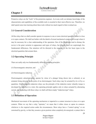 Technofriendz
A community of technical scholars

Chapter 3

Relay

Protective relays are the "tools" of the protection engineer. As in any craft, an intimate knowledge of the
characteristics and capabilities of the available tools is essential to their most effective use. Therefore, we
shall spend some time learning about these tools without too much regard to their eventual use.

3.1 General Consideration
All the relays that we shall consider operate in response to one or more electrical quantities either to close
or to open contacts. We shall not bother with the details of actual mechanical construction except where it
may be necessary for a clear understanding of the operation. One of the things that tend to dismay the
novice is the great variation in appearance and types of relays, but actually there are surprisingly few
fundamental differences. Our attention will be directed to the response of the few basic types to the
electrical quantities that actuate them.

3.2 Operating Principle
There are really only two fundamentally different operating principles:
(1) Electromagnetic attraction, and
(2) Electromagnetic induction.
Electromagnetic attraction relays operate by virtue of a plunger being drawn into a solenoid, or an
armature being attracted to the poles of an electromagnet. Such relays may be actuated by d-c or by a-c
quantities. Electromagnetic-induction relays use the principle of the induction motor whereby torque is
developed by induction in a rotor; this operating principle applies only to relays actuated by alternating
current, and in dealing with those relays we shall call them simply "induction-type" relays.

3.3 Definition of Operation
Mechanical movement of the operating mechanism is imparted to a contact structure to close or to open
contacts. When we say that a relay "operates," we mean that it either closes or opens its contactswhichever is the required action under the circumstances. Most relays have a "control spring," or are
restrained by gravity, so that they assume a given position when completely de-energized; a contact that is
24
Project Report
By Rajeev Prajapati

 