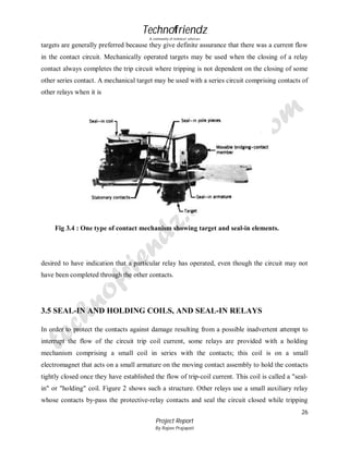 Technofriendz
A community of technical scholars

targets are generally preferred because they give definite assurance that there was a current flow
in the contact circuit. Mechanically operated targets may be used when the closing of a relay
contact always completes the trip circuit where tripping is not dependent on the closing of some
other series contact. A mechanical target may be used with a series circuit comprising contacts of
other relays when it is

Fig 3.4 : One type of contact mechanism showing target and seal-in elements.

desired to have indication that a particular relay has operated, even though the circuit may not
have been completed through the other contacts.

3.5 SEAL-IN AND HOLDING COILS, AND SEAL-IN RELAYS
In order to protect the contacts against damage resulting from a possible inadvertent attempt to
interrupt the flow of the circuit trip coil current, some relays are provided with a holding
mechanism comprising a small coil in series with the contacts; this coil is on a small
electromagnet that acts on a small armature on the moving contact assembly to hold the contacts
tightly closed once they have established the flow of trip-coil current. This coil is called a "sealin" or "holding" coil. Figure 2 shows such a structure. Other relays use a small auxiliary relay
whose contacts by-pass the protective-relay contacts and seal the circuit closed while tripping
26
Project Report
By Rajeev Prajapati

 