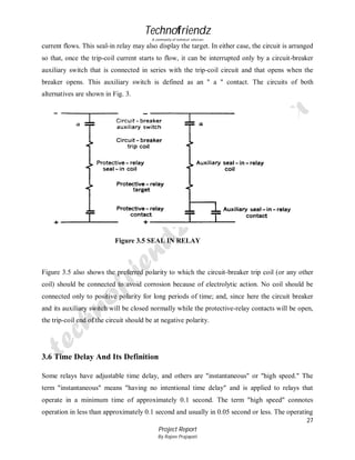 Technofriendz
A community of technical scholars

current flows. This seal-in relay may also display the target. In either case, the circuit is arranged
so that, once the trip-coil current starts to flow, it can be interrupted only by a circuit-breaker
auxiliary switch that is connected in series with the trip-coil circuit and that opens when the
breaker opens. This auxiliary switch is defined as an " a " contact. The circuits of both
alternatives are shown in Fig. 3.

Figure 3.5 SEAL IN RELAY

Figure 3.5 also shows the preferred polarity to which the circuit-breaker trip coil (or any other
coil) should be connected to avoid corrosion because of electrolytic action. No coil should be
connected only to positive polarity for long periods of time; and, since here the circuit breaker
and its auxiliary switch will be closed normally while the protective-relay contacts will be open,
the trip-coil end of the circuit should be at negative polarity.

3.6 Time Delay And Its Definition
Some relays have adjustable time delay, and others are "instantaneous" or "high speed." The
term "instantaneous" means "having no intentional time delay" and is applied to relays that
operate in a minimum time of approximately 0.1 second. The term "high speed" connotes
operation in less than approximately 0.1 second and usually in 0.05 second or less. The operating
27
Project Report
By Rajeev Prajapati

 