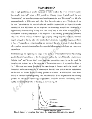 Technofriendz
A community of technical scholars

time of high-speed relays is usually expressed in cycles based on the power-system frequency;
for example, "one cycle" would be 1/60 second in a 60-cycle system. Originally, only the term
"instantaneous" was used, but, as relay speed was increased, the term "high speed" was felt to be
necessary in order to differentiate such relays from the earlier, slower types. This book will use
the term "instantaneous" for general reference to either instantaneous or high-speed relays,
reserving the term "high-speed" for use only when the terminology is significant. Occasionally, a
supplementary auxiliary relay having fixed time delay may be used when a certain delay is
required that is entirely independent of the magnitude of the actuating quantity in the protective
relay. Time delay is obtained in induction-type relays by a "drag magnet," which is a permanent
magnet arranged so that the relay rotor cuts the flux between the poles of the magnet, as shown
in Fig. 4. This produces a retarding effect on motion of the rotor in either direction. In other
relays, various mechanical devices have been used, including dash pots, bellows, and escapement
mechanisms.
The terminology for expressing the shape of the curve of operating time versus the actuating
quantity has also been affected by developments throughout the years. Originally, only the terms
"definite time" and "inverse time" were used. An inverse-time curve is one in which the
operating time becomes less as the magnitude of the actuating quantity is increased, as shown in
Fig. 5. The more pronounced the effect is, the more inverse is the curve said to be. Actually, all
time curves are inverse to a greater or lesser degree. They are most inverse near the pickup value
and become less inverse as the actuating quantity is increased. A definite-time curve would
strictly be one in which the operating time was unaffected by the magnitude of the actuating
quantity, but actually the terminology is applied to a curve that becomes substantially definite
slightly above the pickup value of the relay, as shown in Fig.3.6

28
Project Report

Fig3.6: Curves of operating time versus the magnitude of the actuating quantity
By Rajeev Prajapati

 