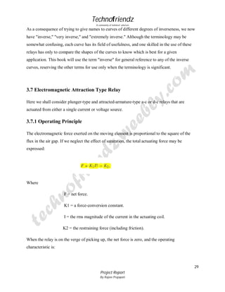Technofriendz
A community of technical scholars

As a consequence of trying to give names to curves of different degrees of inverseness, we now
have "inverse," "very inverse," and "extremely inverse." Although the terminology may be
somewhat confusing, each curve has its field of usefulness, and one skilled in the use of these
relays has only to compare the shapes of the curves to know which is best for a given
application. This book will use the term "inverse" for general reference to any of the inverse
curves, reserving the other terms for use only when the terminology is significant.

3.7 Electromagnetic Attraction Type Relay
Here we shall consider plunger-type and attracted-armature-type a-c or d-c relays that are
actuated from either a single current or voltage source.

3.7.1 Operating Principle
The electromagnetic force exerted on the moving element is proportional to the square of the
flux in the air gap. If we neglect the effect of saturation, the total actuating force may be
expressed:

Where
F = net force.
K1 = a force-conversion constant.
I = the rms magnitude of the current in the actuating coil.
K2 = the restraining force (including friction).
When the relay is on the verge of picking up, the net force is zero, and the operating
characteristic is:

29
Project Report
By Rajeev Prajapati

 