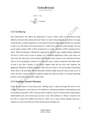 Technofriendz
A community of technical scholars

3.7.2 To Pick Up
One characteristic that affects the application of some of these relays is the relatively large
difference between their pickup and reset values. As such a relay picks up, it shortens its air gap,
which permits a smaller magnitude of coil current to keep the relay picked up than was required
to pick it up. This effect is less pronounced in a-c than in d-c relays. By special design, the reset
can be made as high as 90% to 95% of pickup for a-c relays, and 60% to 90% of pickup for d-c
relays. Where the pickup is adjusted by adjusting the initial air gap, a higher pickup calibration
will have a lower ratio of reset to pickup. For overcurrent applications where such relays are
often used, the relay trips a circuit breaker which reduces the current to zero, and hence the reset
value is of no consequence. However, if a low-reset relay is used in conjuction with other relays
in such a way that a breaker is not always tripped when the low-reset relay operates, the
application should be carefully examined. When the reset value is a low percentage of the pickup
value, there is the possibility that an abnormal condition might cause the relay to pick up (or to
reset), but that a return to normal conditions might not return the relay to its normal operating
position, and undesired operation might result.

3.7.3 Tendency Toward Vibration
Unless the pole pieces of such relays have "shading rings" to split the air-gap flux into two outof-phase components, such relays are not suitable for continuous operation on alternating current
in the picked-up position. This is because there would be excessive vibration that would produce
objectionable noise and would cause excessive wear. This tendency to vibrate is related to the
fact that a-c relays have higher reset than d-c relays; an a-c relay without shading rings has a
tendency to reset every half cycle when the flux passes through zero.
30
Project Report
By Rajeev Prajapati

 