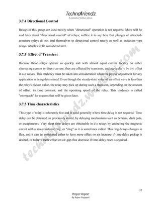 Technofriendz
A community of technical scholars

3.7.4 Directional Control
Relays of this group are used mostly when "directional" operation is not required. More will be
said later about "directional control" of relays; suffice it to say here that plunger or attractedarmature relays do not lend themselves to directional control nearly as well as induction-type
relays, which will be considered later.

3.7.5 Effect of Transient
Because these relays operate so quickly and with almost equal current facility on either
alternating current or direct current, they are affected by transients, and particularly by d-c offset
in a-c waves. This tendency must be taken into consideration when the proper adjustment for any
application is being determined. Even though the steady-state value of an offset wave is less than
the relay's pickup value, the relay may pick up during such a transient, depending on the amount
of offset, its time constant, and the operating speed of the relay. This tendency is called
"overreach" for reasons that will be given later.

3.7.5 Time characteristics
This type of relay is inherently fast and is used generally where time delay is not required. Time
delay can be obtained, as previously stated, by delaying mechanisms such as bellows, dash pots,
or escapements. Very short time delays are obtainable in d-c relays by encircling the magnetic
circuit with a low-resistance ring, or "slug" as it is sometimes called. This ring delays changes in
flux, and it can be positioned either to have more effect on air increase if time-delay pickup is
desired, or to have more effect on air-gap-flux decrease if time-delay reset is required.

31
Project Report
By Rajeev Prajapati

 