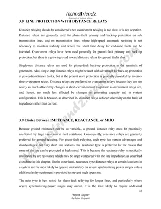 Technofriendz
A community of technical scholars

3.8 LINE PROTECTION WITH DISTANCE RELAYS
Distance relaying should be considered when overcurrent relaying is too slow or is not selective.
Distance relays are generally used for phase-fault primary and back-up protection on sub
transmission lines, and on transmission lines where high-speed automatic reclosing is not
necessary to maintain stability and where the short time delay for end-zone faults can be
tolerated. Overcurrent relays have been used generally for ground-fault primary and back-up
protection, but there is a growing trend toward distance relays for ground faults also.
Single-step distance relays are used for phase-fault back-up protection at the terminals of
generators. Also, single-step distance relays might be used with advantage for back-up protection
at power-transformer banks, but at the present such protection is generally provided by inversetime overcurrent relays. Distance relays are preferred to overcurrent reIays because they are not
nearly so much affected by changes in short-circuit-current magnitude as overcurrent relays are,
and, hence, are much less affected by changes in generating capacity and in system
configuration. This is because, as described in, distance relays achieve selectivity on the basis of
impedance rather than current.

3.9 Choice Between IMPEDANCE, REACTANCE, or MHO
Because ground resistance can be so variable, a ground distance relay must be practically
unaffected by large variations in fault resistance. Consequently, reactance relays are generally
preferred for ground relaying. For phase-fault relaying, each type has certain advantages and
disadvantages. For very short line sections, the reactance type is preferred for the reason that
more of the line can be protected at high speed. This is because the reactance relay is practically
unaffected by arc resistance which may be large compared with the line impedance, as described
elsewhere in this chapter. On the other hand, reactance-type distance relays at certain locations in
a system are the most likely to operate undesirably on severe synchronizing power surges unless
additional relay equipment is provided to prevent such operation.
The mho type is best suited for phase-fault relaying for longer lines, and particularly where
severe synchronizing-power surges may occur. It is the least likely to require additional
32
Project Report
By Rajeev Prajapati

 