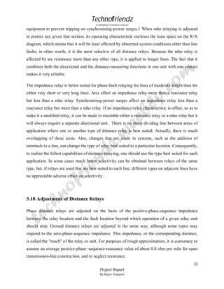 Technofriendz
A community of technical scholars

equipment to prevent tripping on synchronizing-power surges.1 When mho relaying is adjusted
to protect any given line section, its operating characteristic encloses the least space on the R-X
diagram, which means that it will be least affected by abnormal system conditions other than line
faults; in other words, it is the most selective of all distance relays. Because the mho relay is
affected by arc resistance more than any other type, it is applied to longer lines. The fact that it
combines both the directional and the distance-measuring functions in one unit with one contact
makes it very reliable.
The impedance relay is better suited for phase-fault relaying for lines of moderate length than for
either very short or very long lines. Arcs affect an impedance relay more than a reactance relay
but less than a mho relay. Synchronizing-power surges affect an impedance relay less than a
reactance relay but more than a mho relay. If an impedance-relay characteristic is offset, so as to
make it a modified relay, it can be made to resemble either a reactance relay or a mho relay but it
will always require a separate directional unit. There is no sharp dividing line between areas of
application where one or another type of distance relay is best suited. Actually, there is much
overlapping of these areas. Also, changes that are made in systems, such as the addition of
terminals to a line, can change the type of relay best suited to a particular location. Consequently,
to realize the fullest capabilities of distance relaying, one should use the type best suited for each
application. In some cases much better selectivity can be obtained between relays of the same
type, but, if relays are used that are best suited to each line, different types on adjacent lines have
no appreciable adverse effect on selectivity.

3.10 Adjustment of Distance Relays
Phase distance relays are adjusted on the basis of the positive-phase-sequence impedance
between the relay location and the fault location beyond which operation of a given relay unit
should stop. Ground distance relays are adjusted in the same way, although some types may
respond to the zero-phase-sequence impedance. This impedance, or the corresponding distance,
is called the "reach" of the relay or unit. For purposes of rough approximation, it is customary to
assume an average positive-phase¬sequence-reactance value of about 0.8 ohm per mile for open
transmission-line construction, and to neglect resistance.
33
Project Report
By Rajeev Prajapati

 