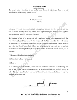 Technofriendz
A community of technical scholars

To convert primary impedance to a secondary value for use in adjusting a phase or ground
distance relay, the following formula is used:
CT ratio
Zsec = Zpri × ————
VT ratio

where the CT ratio is the ratio of the high-voltage phase current to the relay phase current, and
the VT ratio is the ratio of the high-voltage phase-to-phase voltage to the relay phase-to-phase
voltage–all under balanced three-phase conditions.
The principal purpose of the second-zone unit of a distance relay is to provide protection for the
rest of the line beyond the reach of the first-zone unit. It should be adjusted so that it will be able
to operate even for arcing faults at the end of the line. To do this, the unit must reach beyond the
end of the line. Even if arcing faults did not have to be considered, one would have to take into
account an underreaching tendency because of the effect of intermediate current sources, and of
errors in:
(1) Data on which adjustments are based,
(2) Current and voltage transformers,
(3) Relays.
It is customary to try to have the second-zone unit reach to at least 20% of an adjoining line
section; the farther this can be extended into the adjoining line section, the more leeway is
allowed in the reach of the third-zone unit of the next line-section back that must be selective
with this second-zone unit.

34
Project Report

Fig3.10.1: Normal selectivity adjustment of second-zone unit.
By Rajeev Prajapati

 