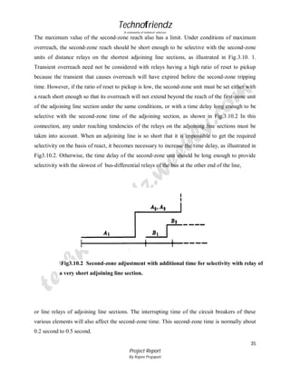 Technofriendz
A community of technical scholars

The maximum value of the second-zone reach also has a limit. Under conditions of maximum
overreach, the second-zone reach should be short enough to be selective with the second-zone
units of distance relays on the shortest adjoining line sections, as illustrated in Fig.3.10. 1.
Transient overreach need not be considered with relays having a high ratio of reset to pickup
because the transient that causes overreach will have expired before the second-zone tripping
time. However, if the ratio of reset to pickup is low, the second-zone unit must be set either with
a reach short enough so that its overreach will not extend beyond the reach of the first-zone unit
of the adjoining line section under the same conditions, or with a time delay long enough to be
selective with the second-zone time of the adjoining section, as shown in Fig.3.10.2 In this
connection, any under reaching tendencies of the relays on the adjoining line sections must be
taken into account. When an adjoining line is so short that it is impossible to get the required
selectivity on the basis of react, it becomes necessary to increase the time delay, as illustrated in
Fig3.10.2. Otherwise, the time delay of the second-zone unit should be long enough to provide
selectivity with the slowest of bus-differential relays of the bus at the other end of the line,

Fig3.10.2 Second-zone adjustment with additional time for selectivity with relay of
a very short adjoining line section.

or line relays of adjoining line sections. The interrupting time of the circuit breakers of these
various elements will also affect the second-zone time. This second-zone time is normally about
0.2 second to 0.5 second.
35
Project Report
By Rajeev Prajapati

 