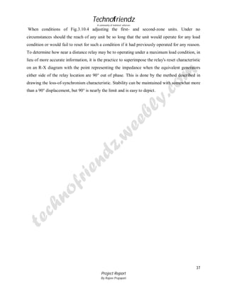 Technofriendz
A community of technical scholars

When conditions of Fig.3.10.4 adjusting the first- and second-zone units. Under no
circumstances should the reach of any unit be so long that the unit would operate for any load
condition or would fail to reset for such a condition if it had previously operated for any reason.
To determine how near a distance relay may be to operating under a maximum load condition, in
lieu of more accurate information, it is the practice to superimpose the relay's reset characteristic
on an R-X diagram with the point representing the impedance when the equivalent generators
either side of the relay location are 90° out of phase. This is done by the method described in
drawing the loss-of-synchronism characteristic. Stability can be maintained with somewhat more
than a 90° displacement, but 90° is nearly the limit and is easy to depict.

37
Project Report
By Rajeev Prajapati

 