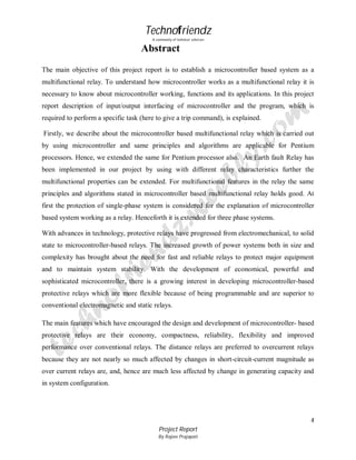 Technofriendz
A community of technical scholars

Abstract
The main objective of this project report is to establish a microcontroller based system as a
multifunctional relay. To understand how microcontroller works as a multifunctional relay it is
necessary to know about microcontroller working, functions and its applications. In this project
report description of input/output interfacing of microcontroller and the program, which is
required to perform a specific task (here to give a trip command), is explained.
Firstly, we describe about the microcontroller based multifunctional relay which is carried out
by using microcontroller and same principles and algorithms are applicable for Pentium
processors. Hence, we extended the same for Pentium processor also. An Earth fault Relay has
been implemented in our project by using with different relay characteristics further the
multifunctional properties can be extended. For multifunctional features in the relay the same
principles and algorithms stated in microcontroller based multifunctional relay holds good. At
first the protection of single-phase system is considered for the explanation of microcontroller
based system working as a relay. Henceforth it is extended for three phase systems.
With advances in technology, protective relays have progressed from electromechanical, to solid
state to microcontroller-based relays. The increased growth of power systems both in size and
complexity has brought about the need for fast and reliable relays to protect major equipment
and to maintain system stability. With the development of economical, powerful and
sophisticated microcontroller, there is a growing interest in developing microcontroller-based
protective relays which are more flexible because of being programmable and are superior to
conventional electromagnetic and static relays.
The main features which have encouraged the design and development of microcontroller- based
protective relays are their economy, compactness, reliability, flexibility and improved
performance over conventional relays. The distance relays are preferred to overcurrent relays
because they are not nearly so much affected by changes in short-circuit-current magnitude as
over current relays are, and, hence are much less affected by change in generating capacity and
in system configuration.

4
Project Report
By Rajeev Prajapati

 