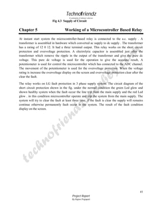 Technofriendz
A community of technical scholars

Fig 4.3 Supply of Circuit

Chapter 5

Working of a Microcontroller Based Relay

At instant start system the microcontroller-based relay is connected to the a.c. supply . A
transformer is assembled in hardware which converted ac supply to dc supply . The transformer
has a rating of 12 0 12. It had a three terminal output. This relay works on the short circuit
protection and overvoltage protection. A electrolytic capacitor is assembled just after the
transformer which remove the ripple in the output of the transformer and give the pure dc
voltage. This pure dc voltage is used for the operation to give the accurate result, A
potentiometer is used for control the microcontroller which has connected to the ADC channel.
The movement of the potentiometer is used for the overvoltage protection. When the voltage
rating is increase the overvoltage display on the screen and overvoltage protection clear after the
clear the fault.
The relay works on LG fault protection in 3 phase supply system. The circuit diagram of the
short circuit protection shown in the fig. under the normal condition the green Led glow and
shown healthy system when the fault occur the line trip from the main supply and the red Led
glow . in this condition microcontroller operate and trip the system from the main supply. The
system will try to clear the fault at least three time, if the fault is clear the supply will remains
continue otherwise permanently fault occur in the system. The result of the fault condition
display on the screen.

41
Project Report
By Rajeev Prajapati

 