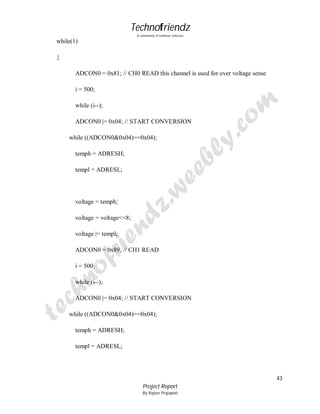 Technofriendz
A community of technical scholars

while(1)
{
ADCON0 = 0x81; // CH0 READ this channel is used for over voltage sense
i = 500;
while (i--);
ADCON0 |= 0x04; // START CONVERSION
while ((ADCON0&0x04)==0x04);
temph = ADRESH;
templ = ADRESL;

voltage = temph;
voltage = voltage<<8;
voltage |= templ;
ADCON0 = 0x89; // CH1 READ
i = 500;
while (i--);
ADCON0 |= 0x04; // START CONVERSION
while ((ADCON0&0x04)==0x04);
temph = ADRESH;
templ = ADRESL;

43
Project Report
By Rajeev Prajapati

 