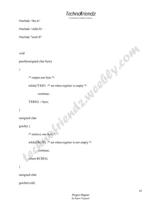 Technofriendz
A community of technical scholars

#include <htc.h>
#include <stdio.h>
#include "usart.h"

void
putch(unsigned char byte)
{
/* output one byte */
while(!TXIF) /* set when register is empty */
continue;
TXREG = byte;
}
unsigned char
getch() {
/* retrieve one byte */
while(!RCIF) /* set when register is not empty */
continue;
return RCREG;
}
unsigned char
getche(void)
47
Project Report
By Rajeev Prajapati

 