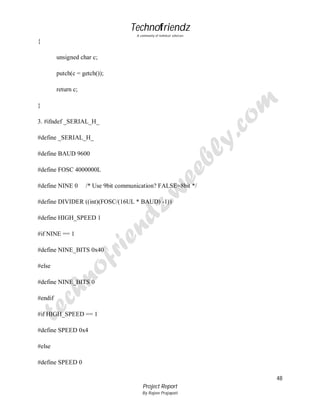 Technofriendz
A community of technical scholars

{
unsigned char c;
putch(c = getch());
return c;
}
3. #ifndef _SERIAL_H_
#define _SERIAL_H_
#define BAUD 9600
#define FOSC 4000000L
#define NINE 0

/* Use 9bit communication? FALSE=8bit */

#define DIVIDER ((int)(FOSC/(16UL * BAUD) -1))
#define HIGH_SPEED 1
#if NINE == 1
#define NINE_BITS 0x40
#else
#define NINE_BITS 0
#endif
#if HIGH_SPEED == 1
#define SPEED 0x4
#else
#define SPEED 0
48
Project Report
By Rajeev Prajapati

 