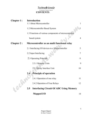 Technofriendz
A community of technical scholars

CONTENTS

Chapter 1 :

Introduction
1.1 About Microcontroller

1

1.2 Microcontroller Based System

3

1.3 Functions of various components of microcontroller
based system

Chapter 2 :

4

Microcontroller as an multi functional relay
2.1 Interfacing I/O devices to a Microcontroller

5

2.2 Input Interfacing

7

2.3 Operating Principle

8

2.3.1 Memory Units
2.3.2 Relay Interface Unit

2.4

9
10

Principle of operation
2.4.1 Operation of one relay
2.4.2 Operation of Four Relays

2.5

11
12

Interfacing Circuit Of ADC Using Memory
Mapped I/O

14

5
Project Report
By Rajeev Prajapati

 