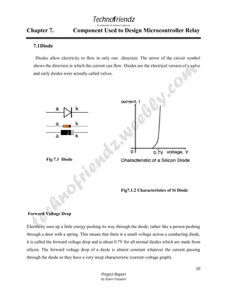 Technofriendz
A community of technical scholars

Chapter 7.

Component Used to Design Microcontroller Relay

7.1 Diode
Diodes allow electricity to flow in only one direction. The arrow of the circuit symbol
shows the direction in which the current can flow. Diodes are the electrical version of a valve
and early diodes were actually called valves.

Fig 7.1 Diode

Fig7.1.2 Characteristics of Si Diode

Forward Voltage Drop
Electricity uses up a little energy pushing its way through the diode, rather like a person pushing
through a door with a spring. This means that there is a small voltage across a conducting diode,
it is called the forward voltage drop and is about 0.7V for all normal diodes which are made from
silicon. The forward voltage drop of a diode is almost constant whatever the current passing
through the diode so they have a very steep characteristic (current-voltage graph).
50
Project Report
By Rajeev Prajapati

 