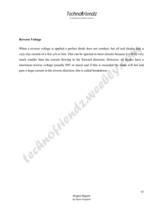 Technofriendz
A community of technical scholars

Reverse Voltage
When a reverse voltage is applied a perfect diode does not conduct, but all real diodes leak a
very tiny current of a few µA or less. This can be ignored in most circuits because it will be very
much smaller than the current flowing in the forward direction. However, all diodes have a
maximum reverse voltage (usually 50V or more) and if this is exceeded the diode will fail and
pass a large current in the reverse direction, this is called breakdown.

51
Project Report
By Rajeev Prajapati

 