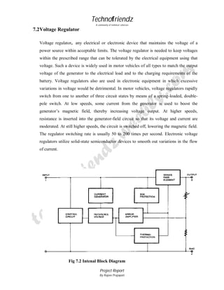Technofriendz
A community of technical scholars

7.2 Voltage Regulator
Voltage regulator, any electrical or electronic device that maintains the voltage of a
power source within acceptable limits. The voltage regulator is needed to keep voltages
within the prescribed range that can be tolerated by the electrical equipment using that
voltage. Such a device is widely used in motor vehicles of all types to match the output
voltage of the generator to the electrical load and to the charging requirements of the
battery. Voltage regulators also are used in electronic equipment in which excessive
variations in voltage would be detrimental. In motor vehicles, voltage regulators rapidly
switch from one to another of three circuit states by means of a spring-loaded, doublepole switch. At low speeds, some current from the generator is used to boost the
generator’s magnetic field, thereby increasing voltage output. At higher speeds,
resistance is inserted into the generator-field circuit so that its voltage and current are
moderated. At still higher speeds, the circuit is switched off, lowering the magnetic field.
The regulator switching rate is usually 50 to 200 times per second. Electronic voltage
regulators utilize solid-state semiconductor devices to smooth out variations in the flow
of current.

Fig 7.2 Intenal Block Diagram
Project Report
By Rajeev Prajapati

52

 