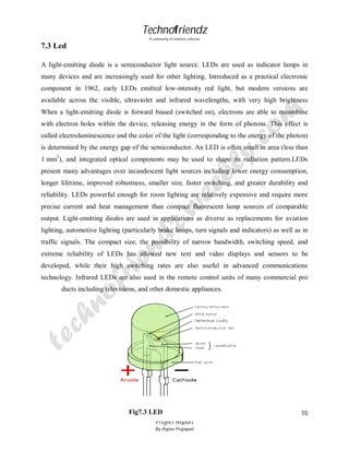 Technofriendz
A community of technical scholars

7.3 Led
A light-emitting diode is a semiconductor light source. LEDs are used as indicator lamps in
many devices and are increasingly used for other lighting. Introduced as a practical electronic
component in 1962, early LEDs emitted low-intensity red light, but modern versions are
available across the visible, ultraviolet and infrared wavelengths, with very high brightness
When a light-emitting diode is forward biased (switched on), electrons are able to recombine
with electron holes within the device, releasing energy in the form of photons. This effect is
called electroluminescence and the color of the light (corresponding to the energy of the photon)
is determined by the energy gap of the semiconductor. An LED is often small in area (less than
1 mm2), and integrated optical components may be used to shape its radiation pattern.LEDs
present many advantages over incandescent light sources including lower energy consumption,
longer lifetime, improved robustness, smaller size, faster switching, and greater durability and
reliability. LEDs powerful enough for room lighting are relatively expensive and require more
precise current and heat management than compact fluorescent lamp sources of comparable
output. Light-emitting diodes are used in applications as diverse as replacements for aviation
lighting, automotive lighting (particularly brake lamps, turn signals and indicators) as well as in
traffic signals. The compact size, the possibility of narrow bandwidth, switching speed, and
extreme reliability of LEDs has allowed new text and video displays and sensors to be
developed, while their high switching rates are also useful in advanced communications
technology. Infrared LEDs are also used in the remote control units of many commercial pro
ducts including televisions, and other domestic appliances.

Fig7.3 LED
Project Report
By Rajeev Prajapati

55

 