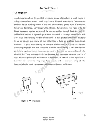 Technofriendz
A community of technical scholars

7.4 Amplifier
An electrical signal can be amplified by using a device which allows a small current or
voltage to control the flow of a much larger current from a dc power source. Transistors are
the basic device providing control of this kind. There are two general types of transistors,
bipolar and field-effect. Very roughly, the difference between these two types is that for
bipolar devices an input current controls the large current flow through the device, while for
field-effect transistors an input voltage provides the control. In this experiment we will build
a two-stage amplifier using two bipolar transistors. In most practical applications it is better
to use an op-amp as a source of gain rather than to build an amplifier from discrete
transistors. A good understanding of transistor fundamentals is nevertheless essential.
Because op-amps are built from transistors, a detailed understanding of op¬ amp behavior,
particularly input and output characteristics, must be based on an understanding of other
digital device. These integrated circuits are also made from transistors, and so the behavior of
logic devices depends upon the behavior of transistors. In addition to the importance of
transistors as components of op-amps, logic circuits, and an enormous variety of other
integrated circuits, single transistors are still important in many applications.

Fig7.4 NPN Transistor

56
Project Report
By Rajeev Prajapati

 