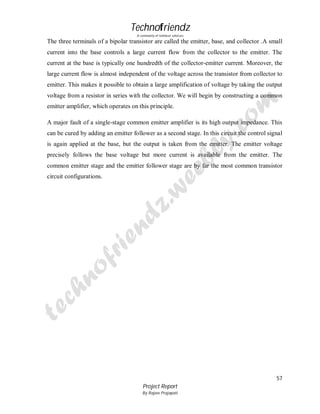Technofriendz
A community of technical scholars

The three terminals of a bipolar transistor are called the emitter, base, and collector .A small
current into the base controls a large current flow from the collector to the emitter. The
current at the base is typically one hundredth of the collector-emitter current. Moreover, the
large current flow is almost independent of the voltage across the transistor from collector to
emitter. This makes it possible to obtain a large amplification of voltage by taking the output
voltage from a resistor in series with the collector. We will begin by constructing a common
emitter amplifier, which operates on this principle.
A major fault of a single-stage common emitter amplifier is its high output impedance. This
can be cured by adding an emitter follower as a second stage. In this circuit the control signal
is again applied at the base, but the output is taken from the emitter. The emitter voltage
precisely follows the base voltage but more current is available from the emitter. The
common emitter stage and the emitter follower stage are by far the most common transistor
circuit configurations.

57
Project Report
By Rajeev Prajapati

 