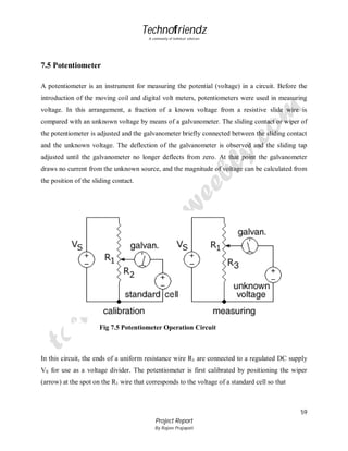 Technofriendz
A community of technical scholars

7.5 Potentiometer
A potentiometer is an instrument for measuring the potential (voltage) in a circuit. Before the
introduction of the moving coil and digital volt meters, potentiometers were used in measuring
voltage. In this arrangement, a fraction of a known voltage from a resistive slide wire is
compared with an unknown voltage by means of a galvanometer. The sliding contact or wiper of
the potentiometer is adjusted and the galvanometer briefly connected between the sliding contact
and the unknown voltage. The deflection of the galvanometer is observed and the sliding tap
adjusted until the galvanometer no longer deflects from zero. At that point the galvanometer
draws no current from the unknown source, and the magnitude of voltage can be calculated from
the position of the sliding contact.

Fig 7.5 Potentiometer Operation Circuit

In this circuit, the ends of a uniform resistance wire R1 are connected to a regulated DC supply
VS for use as a voltage divider. The potentiometer is first calibrated by positioning the wiper
(arrow) at the spot on the R1 wire that corresponds to the voltage of a standard cell so that

59
Project Report
By Rajeev Prajapati

 