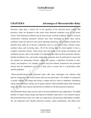 Technofriendz
A community of technical scholars

CHAPTER 8

Advantages of Microcontroller Relay

Protective relays play a critical role in the operation of the electrical power system. The
protective relays are designed to take action when abnormal conditions occur on the power
system. These abnormal conditions may be short circuits, overload conditions, and loss of system
synchronism. Elaborate protection schemes have been developed to detect these various
conditions using trial and error and system operating experience. The protection schemes have
typically been made up of discrete components such as over current relays, distance relays,
auxiliary relays, and re-closing relays. All of the devices must be wired together to have a
complete, functional scheme, which means time and money in the design, development, and
installation process. Due to the number of components that make up these protection schemes,
detailed installation tests, and routine maintenance programs must be performed to ensure that
the schemes are functioning correctly. Again, this requires a significant investment in time,
money, and manpower. For example, a typical step time distance transmission line protection
scheme must be maintained every one to three years to ensure that it is performing within
specific guidelines.
Microcontroller-based multi functional relays offer many advantages over schemes using
discrete components. The overall scheme takes up less panel space. The number of components
is greatly reduced. The design and wiring is simpler and less costly to implement. Installation
testing and maintenance testing can be greatly reduced. Microcontroller-based multi functional
relays also offer many features and functions in addition to the base protection functions.
Microcontroller-based relays may be used in all electromechanical relay applications. The added
benefits of simple scheme design and improved reliability make them a very attractive option.
Microcontroller-based relays also make new applications and protection philosophies available.
We can implement more flexible protection schemes, reduce maintenance, and obtain more

61
Project Report
By Rajeev Prajapati

 