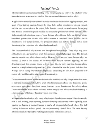 Technofriendz
A community of technical scholars

information to increase our understanding of the power system, and improve the reliability of the
protection system as a whole at a cost less than conventional electromechanical relays.
A typical three-zone step time distance scheme consists of instantaneous tripping elements, two
levels of time-delayed tripping elements for phase faults and an instantaneous tripping element,
and time over current element for ground faults. For this example, we shall assume that the step
time distance scheme uses phase distance and directional ground over current elements. Phase
faults are detected using three zones of phase distance relays. Ground faults are detected using a
directional ground over current relay which includes a time-over current element and an
instantaneous over current element. The protection scheme also includes a single-shot re-closer
for automatic line restoration after a fault has been cleared.
The electromechanical relay scheme uses three-phase distance relays. These relays may cover
all fault types on a per-zone basis or all three zones on a faulted phase pair basis. This depends
upon the manufacturer of the distance relays. However, in either case, three distance relays are
required. A timer is also required for the time-delayed backup elements. Typically, the time
delay is provided from separate timers, so if one timer fails, the entire step time distance scheme
is not lost. A single directional ground over current relay shall be used for ground fault detection.
A single-shot re-closing relay shall also be provided for restoring the line. A non-directional over
current relay shall be used to supervise the Distance relays.
The microcontroller-based scheme shall consist of a multifunction relay that provides three zones
of step time distance protection, three levels of instantaneous or definite time directional ground
over current protection, a directional ground time-over current function, and three-shot re-closer.
The microcontroller based scheme shall also include a single-zone microcontroller-based relay as
a backup in case of failure of the primary multi-zone relay.
Microcontroller-based relays offer many other features that electromechanical relays do not offer
such as fault locating, event reporting, advanced metering functions and control capability. Fault
locating has become a standard feature in nearly all microcontroller-based relays. The fault
locating information reduces patrol time on permanently faulted lines. The fault locating
information can also be used to evaluate problem areas on transmission lines.
62
Project Report
By Rajeev Prajapati

 
