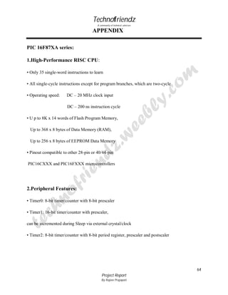 Technofriendz
A community of technical scholars

APPENDIX
PIC 16F87XA series:
1.High-Performance RISC CPU:
• Only 35 single-word instructions to learn
• All single-cycle instructions except for program branches, which are two-cycle
• Operating speed:

DC – 20 MHz clock input
DC – 200 ns instruction cycle

• U p to 8K x 14 words of Flash Program Memory,
Up to 368 x 8 bytes of Data Memory (RAM),
Up to 256 x 8 bytes of EEPROM Data Memory
• Pinout compatible to other 28-pin or 40/44-pin
PIC16CXXX and PIC16FXXX microcontrollers

2.Peripheral Features:
• Timer0: 8-bit timer/counter with 8-bit prescaler
• Timer1: 16-bit timer/counter with prescaler,
can be incremented during Sleep via external crystal/clock
• Timer2: 8-bit timer/counter with 8-bit period register, prescaler and postscaler

64
Project Report
By Rajeev Prajapati

 