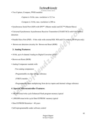 Technofriendz
A community of technical scholars

• Two Capture, Compare, PWM modules
-Capture is 16-bit, max. resolution is 12.5 ns
-Compare is 16-bit, max. resolution is 200 ns
• Synchronous Serial Port (SSP) with SPI™ (Master mode) and I2C™ (Master/Slave)
• Universal Synchronous Asynchronous Receiver Transmitter (USART/SCI) with 9-bit address
detection
• Parallel Slave Port (PSP) – 8 bits wide with external RD, WR and CS controls (40/44-pin only)
• Brown-out detection circuitry for Brown-out Reset (BOR)

3. Analog Features:
• 10-bit, up to 8-channel Analog-to-Digital Converter (A/D)
• Brown-out Reset (BOR)
• Analog Comparator module with:
-Two analog comparators
-Programmable on-chip voltage reference
(VREF) module
-Programmable input multiplexing from device inputs and internal voltage reference

4 .Special Microcontroller Features:
• 100,000 erase/write cycle Enhanced Flash program memory typical
• 1,000,000 erase/write cycle Data EEPROM memory typical
• Data EEPROM Retention > 40 years
• Self-reprogrammable under software control
65
Project Report
By Rajeev Prajapati

 