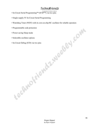 Technofriendz
A community of technical scholars

• In-Circuit Serial Programming™ (ICSP™) via two pins
• Single-supply 5V In-Circuit Serial Programming
• Watchdog Timer (WDT) with its own on-chip RC oscillator for reliable operation
• Programmable code protection
• Power saving Sleep mode
• Selectable oscillator options
• In-Circuit Debug (ICD) via two pins

66
Project Report
By Rajeev Prajapati

 
