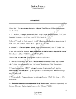 Technofriendz
A community of technical scholars

References

1. Ram Badri “Power system protection switchgear”. Tata Mcgraw-Hill Puvlising Company
Ltd, 7th Edition.
2. M.A. Manzoul, “Multiple overcurrent relays using a single microcontroller”, IEEE Trans.
Industrial. Electronics., vol. 37, no. 4, pp. 307-309, Aug-1990.
3. M. A. AI-Nema, S. M. Bashi, and A. A. Ubaid, “Microcontroller based overcurrent relays,”
IEEE Trans. Ind. Electron., vol. IE-33, no. 1, pp. 49-51, k b . 1986.
4. Wadhwa C.L. “Electrical power system” New Age International (P) Ltd 3rd Edition 2004.
5. M.A. Manzoul and M. Suliman, “Fault tolerant microcontroller-based overcurrent relays,”
Microelectron . Reliab., Vol.31, No.1, pp. 133-139, 1991.
6. bhimra P.S. “Electrical Machinery” Khanna Publisher 7th Edition
7. T.S.Sidhu, M.S.Sachdev, H.C. Wood, “Design of a microcontroller-based over current
relay”, Power system Research Group, University of Saskatchewan. IEEE Transactions.
8 Computer assessment of IDMT relay performance for phase and earth fault on
interconnected Power Systems”, by D.Lidgate & H. Askarian Abeyance. IEEE Proceedings,
Vol.135, Pt.C, No.2.
9. “Microcontroller Programming and interfacing”, Douglas V. Hall, Tata Macgraw Hills
Publications.
10. “Microcontroller based tansmission line Relay applications” Schweitzer Engineering, Joe
Mooney,. Schweitzer Engineering Laboratories, Inc. Pullman, W A USA
67
Project Report
By Rajeev Prajapati

 
