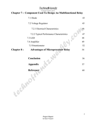 Technofriendz
A community of technical scholars

Chapter 7 : Component Used To Design An Multifunctional Relay
7.1 Diode

43

7.2 Voltage Regulator

45

7.2.1 Electrical Characteristics
7.2.2 Typical Performance Characteristics

46
47

7.3 LED

48

7.4 Amplifier

49

7.5 Potentiometer

Chapter 8 :

Advantages of Microprocessor Relay

52
54

Conclusion

56

Appendix

57

Reference

60

7
Project Report
By Rajeev Prajapati

 