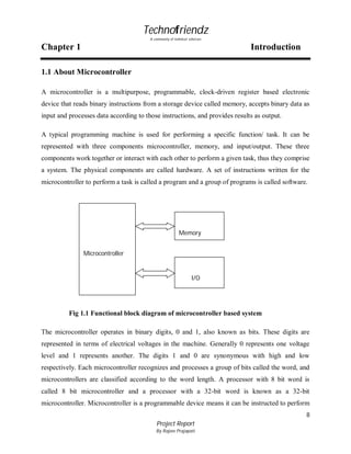 Technofriendz
A community of technical scholars

Chapter 1

Introduction

1.1 About Microcontroller
A microcontroller is a multipurpose, programmable, clock-driven register based electronic
device that reads binary instructions from a storage device called memory, accepts binary data as
input and processes data according to those instructions, and provides results as output.
A typical programming machine is used for performing a specific function/ task. It can be
represented with three components microcontroller, memory, and input/output. These three
components work together or interact with each other to perform a given task, thus they comprise
a system. The physical components are called hardware. A set of instructions written for the
microcontroller to perform a task is called a program and a group of programs is called software.

Memory
Microcontroller

Micro
I/O

Fig 1.1 Functional block diagram of microcontroller based system
The microcontroller operates in binary digits, 0 and 1, also known as bits. These digits are
represented in terms of electrical voltages in the machine. Generally 0 represents one voltage
level and 1 represents another. The digits 1 and 0 are synonymous with high and low
respectively. Each microcontroller recognizes and processes a group of bits called the word, and
microcontrollers are classified according to the word length. A processor with 8 bit word is
called 8 bit microcontroller and a processor with a 32-bit word is known as a 32-bit
microcontroller. Microcontroller is a programmable device means it can be instructed to perform
8
Project Report
By Rajeev Prajapati

 
