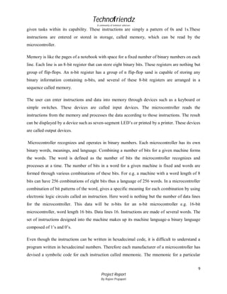Technofriendz
A community of technical scholars

given tasks within its capability. These instructions are simply a pattern of 0s and 1s.These
instructions are entered or stored in storage, called memory, which can be read by the
microcontroller.
Memory is like the pages of a notebook with space for a fixed number of binary numbers on each
line. Each line is an 8-bit register that can store eight binary bits. These registers are nothing but
group of flip-flops. An n-bit register has a group of n flip-flop sand is capable of storing any
binary information containing n-bits, and several of these 8-bit registers are arranged in a
sequence called memory.
The user can enter instructions and data into memory through devices such as a keyboard or
simple switches. These devices are called input devices. The microcontroller reads the
instructions from the memory and processes the data according to those instructions. The result
can be displayed by a device such as seven-segment LED’s or printed by a printer. These devices
are called output devices.
Microcontroller recognizes and operates in binary numbers. Each microcontroller has its own
binary words, meanings, and language. Combining a number of bits for a given machine forms
the words. The word is defined as the number of bits the microcontroller recognizes and
processes at a time. The number of bits in a word for a given machine is fixed and words are
formed through various combinations of these bits. For e.g. a machine with a word length of 8
bits can have 256 combinations of eight bits thus a language of 256 words. In a microcontroller
combination of bit patterns of the word, gives a specific meaning for each combination by using
electronic logic circuits called an instruction. Here word is nothing but the number of data lines
for the microcontroller. This data will be n-bits for an n-bit microcontroller e.g. 16-bit
microcontroller, word length 16 bits. Data lines 16. Instructions are made of several words. The
set of instructions designed into the machine makes up its machine language-a binary language
composed of 1’s and 0’s.
Even though the instructions can be written in hexadecimal code, it is difficult to understand a
program written in hexadecimal numbers. Therefore each manufacturer of a microcontroller has
devised a symbolic code for each instruction called mnemonic. The mnemonic for a particular
9
Project Report
By Rajeev Prajapati

 
