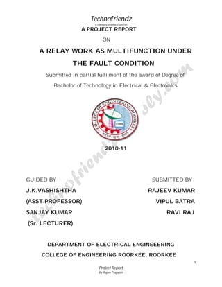 Technofriendz
A community of technical scholars

A PROJECT REPORT
ON

A RELAY WORK AS MULTIFUNCTION UNDER
THE FAULT CONDITION
Submitted in partial fulfilment of the award of Degree of
Bachelor of Technology in Electrical & Electronics

2010-11

GUIDED BY

SUBMITTED BY

J.K.VASHISHTHA

RAJEEV KUMAR

(ASST.PROFESSOR)

VIPUL BATRA

SANJAY KUMAR

RAVI RAJ

(Sr. LECTURER)

DEPARTMENT OF ELECTRICAL ENGINEEERING
COLLEGE OF ENGINEERING ROORKEE, ROORKEE
1
Project Report
By Rajeev Prajapati

 