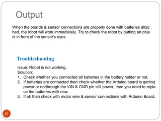 21
Output
When the boards & sensor connections are properly done with batteries attac
hed, the robot will work immediately. Try to check the robot by putting an obje
ct in front of the sensor's eyes.
Troubleshooting
Issue: Robot is not working.
Solution:
1. Check whether you connected all batteries in the battery holder or not.
2. If batteries are connected then check whether the Arduino board is getting
power or notthrough the VIN & GND pin still power, then you need to repla
ce the batteries with new.
3. If ok then check with motor wire & sensor connections with Arduino Board.
 
