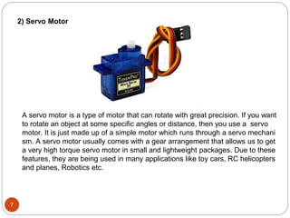 7
2) Servo Motor
A servo motor is a type of motor that can rotate with great precision. If you want
to rotate an object at some specific angles or distance, then you use a servo
motor. It is just made up of a simple motor which runs through a servo mechani
sm. A servo motor usually comes with a gear arrangement that allows us to get
a very high torque servo motor in small and lightweight packages. Due to these
features, they are being used in many applications like toy cars, RC helicopters
and planes, Robotics etc.
 