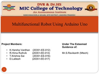 1
Project Members:
• K.Harsha Vardhan (20351-EE-012)
• R.Hima Ruthvik (20351-EE-013)
• T.Krishna Sai (20351-EE-016)
• D.Lalitesh (20351-EE-017)
Under The Esteemed
Guidence of:
Mr.S.Ravikanth (Mtech)
Multifunctional Robot Using Arduino Uno
 