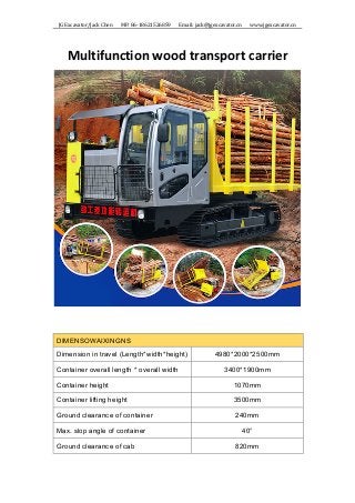JG	Excavator/Jack	Chen	 	 	 MP:	86-18621526859	 	 	 Email:	jack@jgexcavator.cn	 	 	 www.jgexcavator.cn	
Multifunction	wood	transport	carrier	
	
	
	
DIMENSOWAIXINGNS
Dimension in travel (Length*width*height) 4980*2000*2500mm
Container overall length * overall width 3400*1900mm
Container height 1070mm
Container lifting height 3500mm
Ground clearance of container 240mm
Max. slop angle of container 40°
Ground clearance of cab 820mm
 