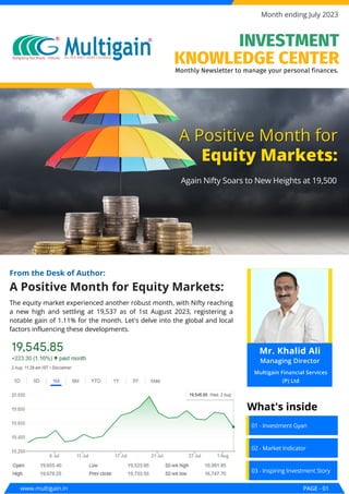 A Positive Month for Equity Markets:
From the Desk of Author:
A Positive Month for
A Positive Month for
Equity Markets:
Equity Markets:
Again Nifty Soars to New Heights at 19,500
Again Nifty Soars to New Heights at 19,500
www.multigain.in PAGE - 01
Month ending July 2023
01 - Investment Gyan
02 - Market Indicator
03 - Inspiring Investment Story
What's inside
The equity market experienced another robust month, with Nifty reaching
a new high and settling at 19,537 as of 1st August 2023, registering a
notable gain of 1.11% for the month. Let's delve into the global and local
factors influencing these developments.
Monthly Newsletter to manage your personal finances.
INVESTMENT
KNOWLEDGE CENTER
Mr. Khalid Ali
Managing Director
Multigain Financial Services
(P) Ltd
 