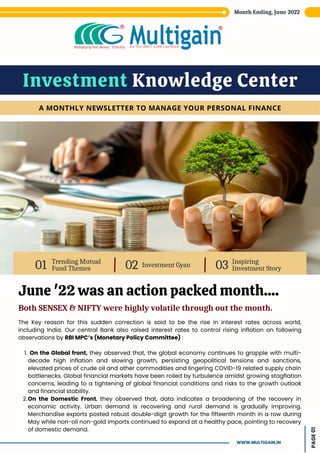 Trending Mutual
Fund Themes
01 Investment Gyan
02 Inspiring
Investment Story
03
Investment Knowledge Center
A MONTHLY NEWSLETTER TO MANAGE YOUR PERSONAL FINANCE
June '22 was an action packed month....
Both SENSEX & NIFTY were highly volatile through out the month.
On the Global front, they observed that, the global economy continues to grapple with multi-
decade high inflation and slowing growth, persisting geopolitical tensions and sanctions,
elevated prices of crude oil and other commodities and lingering COVID-19 related supply chain
bottlenecks. Global financial markets have been roiled by turbulence amidst growing stagflation
concerns, leading to a tightening of global financial conditions and risks to the growth outlook
and financial stability.
On the Domestic Front, they observed that, data indicates a broadening of the recovery in
economic activity. Urban demand is recovering and rural demand is gradually improving.
Merchandise exports posted robust double-digit growth for the fifteenth month in a row during
May while non-oil non-gold imports continued to expand at a healthy pace, pointing to recovery
of domestic demand.
The Key reason for this sudden correction is said to be the rise in interest rates across world,
including India. Our central Bank also raised interest rates to control rising inflation on following
observations by RBI MPC’s (Monetary Policy Committee) :
1.
2.
Month Ending, June 2022
PAGE
01
WWW.MULTIGAIN.IN
 
