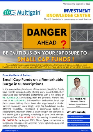 In the ever-evolving landscape of investment, Small Cap Funds
have recently emerged as the shining stars. In April 2023, they
showcased their remarkable performance with a net inflow of
Rs. 4,264.82 Cr, skyrocketing from the previous month's net
sales of Rs. 2,182.44 Cr. This trend isn't exclusive to Small Cap
Funds alone; Midcap Funds have also experienced a similar
surge in popularity. Interestingly, Large Cap Funds have faced a
different trajectory, witnessing a continuous decline in
subscriptions. However, there's a silver lining in this scenario as
the decline gap is gradually narrowing. In June 2023, the net
negative inflow of Rs. -1,362.28 Cr. has notably reduced to just
Rs. -348.98 Cr. by August 2023. These figures underscore a
burgeoning resurgence in Large-Cap Funds, signaling a potential
shift in investor sentiment.
Small Cap Funds on a Remarkable
Surge in Subscriptions
From the Desk of Author:
Be cautious on your exposure to
Be cautious on your exposure to
Financial planners suggest that existing investors need not be overly concerned about their
investments and can continue using SIPs or STPs if they have a time horizon of more than five years.
small cap funds !
small cap funds !
www.multigain.in PAGE - 01
Month ending September 2023
01 - Investment Gyan
What's inside
02 - Market Indicator
03 - Inspiring Investment Story
Monthly Newsletter to manage your personal finances.
INVESTMENT
KNOWLEDGE CENTER
Mr. Khalid Ali
Managing Director
Multigain Financial Services
(P) Ltd
 