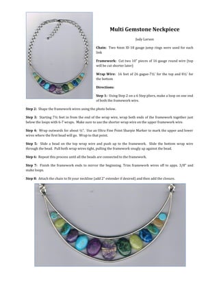 Multi Gemstone Neckpiece
Judy Larson
Chain: Two 4mm ID 18 gauge jump rings were used for each
link
Framework: Cut two 10” pieces of 16 gauge round wire (top
will be cut shorter later)
Wrap Wire: 16 feet of 26 gauge-7½’ for the top and 8½’ for
the bottom
Directions:
Step 1: Using Step 2 on a 6 Step pliers, make a loop on one end
of both the framework wire.
Step 2: Shape the framework wires using the photo below.
Step 3: Starting 7½ feet in from the end of the wrap wire, wrap both ends of the framework together just
below the loops with 6-7 wraps.
Step 4: Wrap outwards for about ½”, making sure to use the shorter wrap wire (the 7½’ length) on the
upper framework wire. Use an Ultra Fine Point Sharpie Marker to mark the upper and lower wires where the
first hole on the first bead will be. Wrap to that point.
Step 5: Slide a bead on the top wrap wire and push up to the framework. Slide the bottom wrap wire
through the bead. Pull both wrap wires tight, pulling the framework snugly up against the bead.
Step 6: Repeat this process until all the beads are connected to the framework.
Step 7: Finish the framework ends to mirror the beginning. Trim framework wires off to appx. 3/8” and
make loops.
Step 8: Attach the chain to fit your neckline (add 2” extender if desired) and then add the closure.
 