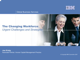 Global Business Services




The Changing Workforce:
Urgent Challenges and Strategies




Joe Kristy
Associate Partner, Human Capital Management Practice
                                                       © Copyright IBM Corporation 2007