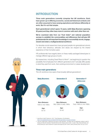 2©
2016 Great Place to Work®
Institute UK. All rights reserved.
INTRODUCTION
Three main generations currently comprise the UK workforce. Each
have grown up in differing economic, social and historical contexts and
are often assumed to have varying aspirations and behave differently at
work. But it’s not that simple.
Each generational cohort spans 15 years, (with Baby Boomers spanning
20 years) and they often have more in common with each other than not.
We’ve examined data from our Trust Index©
and national population
surveys to establish the commonalities and differences that will give HR
professionals the all-important knowledge to successfully recruit, engage,
reward and retain a multigenerational workforce.
For decades social researchers have grouped people into generational cohorts
in which their behaviour, attitudes and values are shaped by the shared
experience of their formative years.
HR professionals have eagerly taken on these neatly-packaged stereotypes to
manage different age groups at work.
But researchers, including Great Place to Work®1
, are beginning to question the
possibility that employees from different generations don’t actually differ greatly
in what they want from work, their working environment or career development.
Three main generations
The UK workforce now spans three broadly-defined generations2
:
Baby Boomers
Born Between:
1946 to mid-1960s
Age:
50-70
Generation X
Born Between:
Mid-1960s to early 1980s
Age:
35-49
Generation Y
(Milllennials)
Born Between:
Early 1980s to mid-1990s
Age:
20-34
1	 Great Place to Work®
Institute Inc. 2016, ‘Three Generations, One Workplace’.
https://www.greatplacetowork.com/reports/492-three-generations-one-great-workplace
2	 There are multiple ways of defining the time period of each generation. This paper uses the classification outlined in Jean M.
Twenge and Stacy M. Campbell. “Generation Me and the changing world of work”, in Linley, P. Alex, Susan Harrington, and
Nicola Garcea (ed.) Oxford handbook of positive psychology and work. Oxford: Oxford University Press, 2010, pp. 25-38.
 