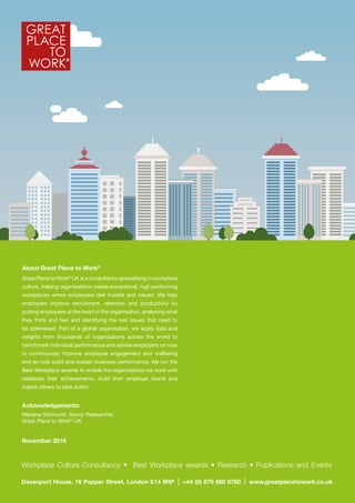 Davenport House, 16 Pepper Street, London E14 9RP +44 (0) 870 680 8780 www.greatplacetowork.co.uk
Workplace Culture Consultancy • Best Workplace awards • Research • Publications and Events
Acknowledgements:
Mariana Skirmuntt, Senior Researcher,
Great Place to Work®
UK
November 2016
About Great Place to Work®
Great Place to Work®
UK is a consultancy specialising in workplace
culture, helping organisations create exceptional, high performing
workplaces where employees feel trusted and valued. We help
employers improve recruitment, retention and productivity by
putting employees at the heart of the organisation, analysing what
they think and feel and identifying the real issues that need to
be addressed. Part of a global organisation, we apply data and
insights from thousands of organisations across the world to
benchmark individual performance and advise employers on how
to continuously improve employee engagement and wellbeing
and so help build and sustain business performance. We run the
Best Workplace awards to enable the organisations we work with
celebrate their achievements, build their employer brand and
inspire others to take action.
 