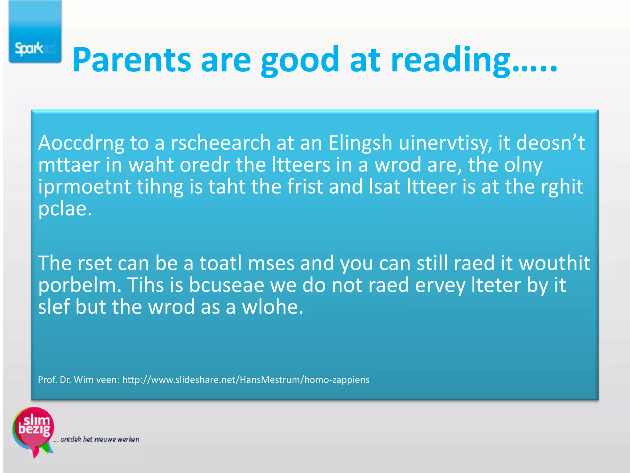 Parents are good at reading…..

Aoccdrng to a rscheearch at an Elingsh uinervtisy, it deosn’t
mttaer in waht oredr the ltteers in a wrod are, the olny
iprmoetnt tihng is taht the frist and lsat ltteer is at the rghit
pclae.

The rset can be a toatl mses and you can still raed it wouthit
porbelm. Tihs is bcuseae we do not raed ervey lteter by it
slef but the wrod as a wlohe.


Prof. Dr. Wim veen: http://www.slideshare.net/HansMestrum/homo-zappiens
 