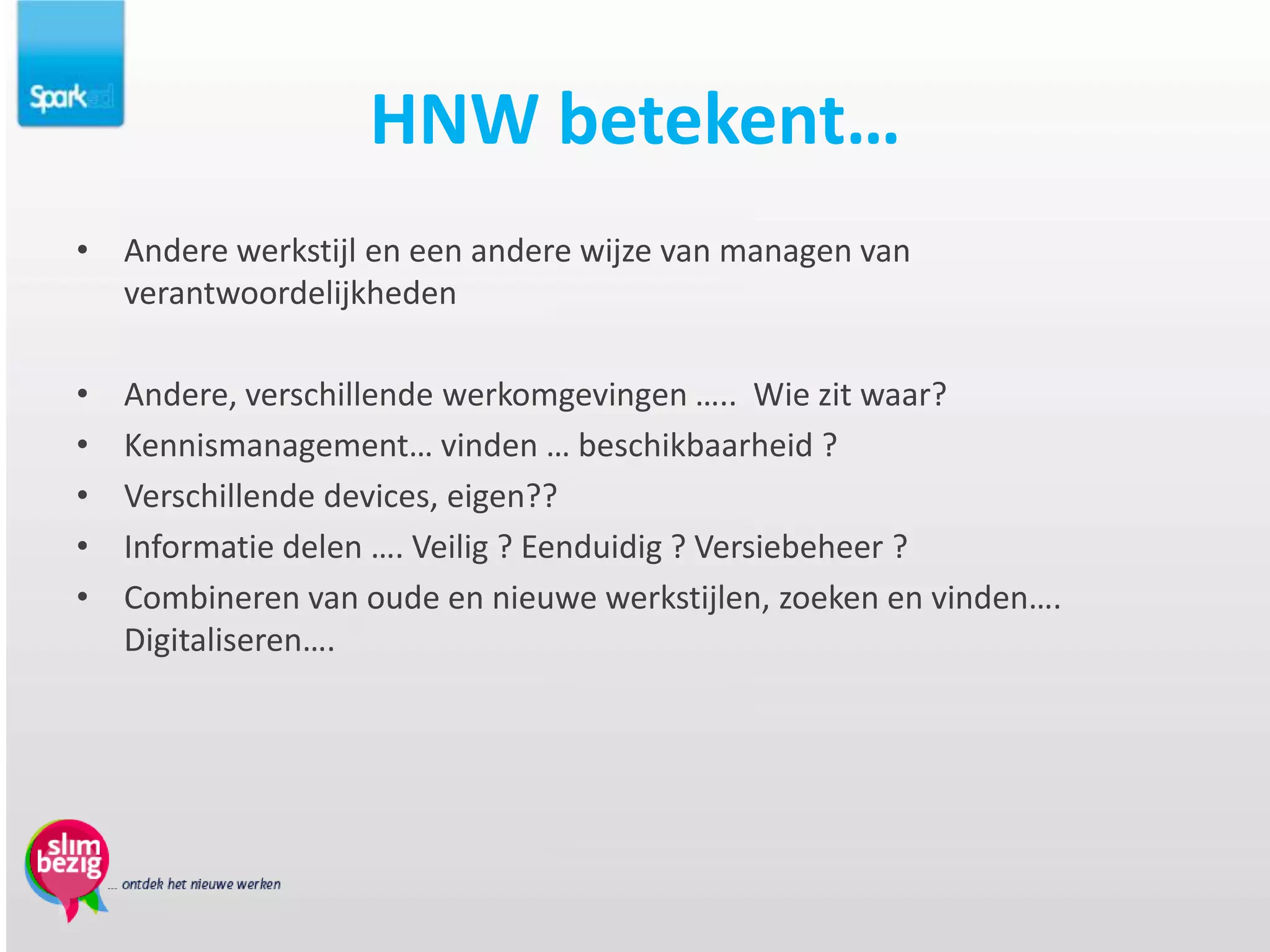 HNW betekent…
• Andere werkstijl en een andere wijze van managen van
  verantwoordelijkheden

•   Andere, verschillende werkomgevingen ….. Wie zit waar?
•   Kennismanagement… vinden … beschikbaarheid ?
•   Verschillende devices, eigen??
•   Informatie delen …. Veilig ? Eenduidig ? Versiebeheer ?
•   Combineren van oude en nieuwe werkstijlen, zoeken en vinden….
    Digitaliseren….
 