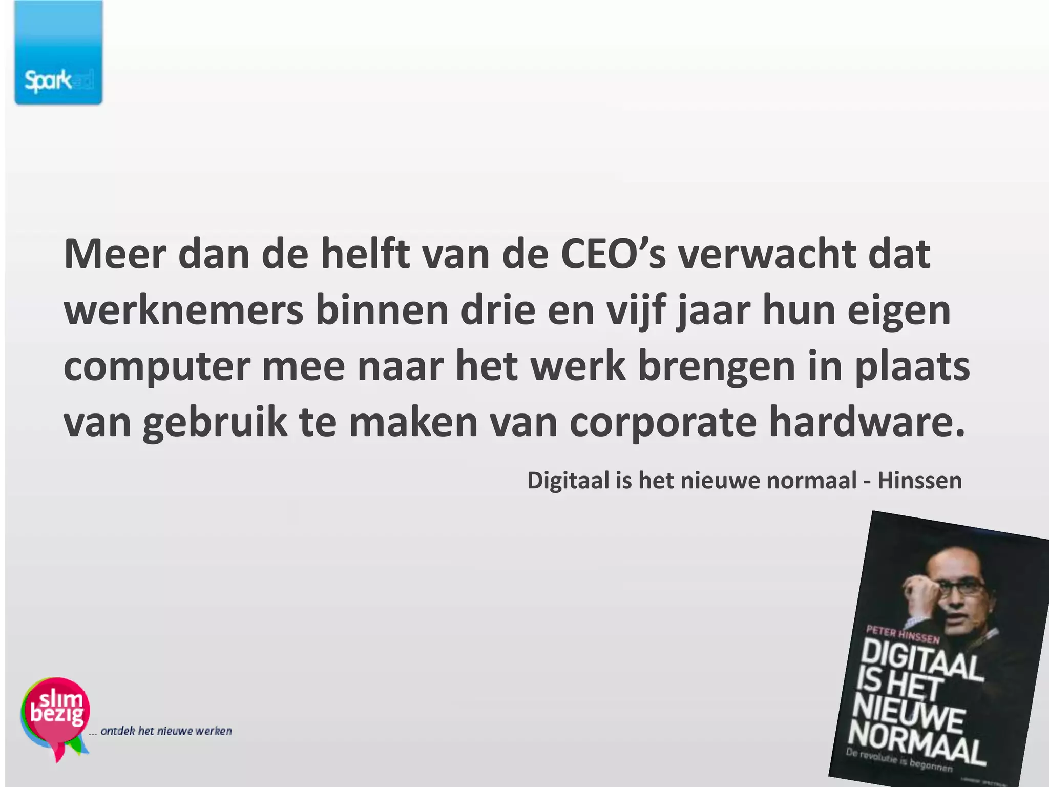Meer dan de helft van de CEO’s verwacht dat
werknemers binnen drie en vijf jaar hun eigen
computer mee naar het werk brengen in plaats
van gebruik te maken van corporate hardware.
                      Digitaal is het nieuwe normaal - Hinssen
 